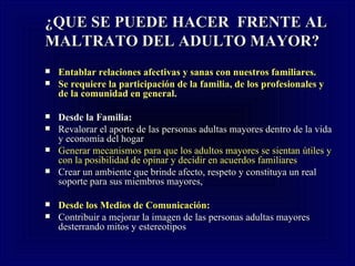 ¿QUE SE PUEDE HACER  FRENTE AL MALTRATO DEL ADULTO MAYOR? Entablar relaciones afectivas y sanas con nuestros familiares.  Se requiere la participación de la familia, de los profesionales y de la comunidad en general . Desde la Familia: Revalorar el aporte de las personas adultas mayores dentro de la vida y economía del hogar  Generar mecanismos para que los adultos mayores se sientan útiles y con la posibilidad de opinar y decidir en acuerdos familiares  Crear un ambiente que brinde afecto, respeto y constituya un real soporte para sus miembros mayores,  Desde los Medios de Comunicación: Contribuir a mejorar la imagen de las personas adultas mayores desterrando mitos y estereotipos 