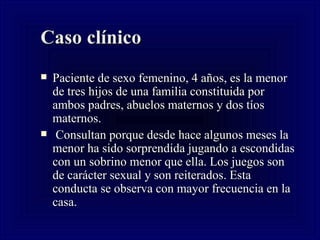 Caso cl ínico Paciente de sexo femenino, 4 años, es la menor de tres hijos de una familia constituida por ambos padres, abuelos maternos y dos tíos maternos. Consultan porque desde hace algunos meses la menor ha sido sorprendida jugando a escondidas con un sobrino menor que ella. Los juegos son de carácter sexual y son reiterados. Esta conducta se observa con mayor frecuencia en la casa.  