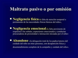 Maltrato pasivo o por omisión N egligencia física «la  falta de atención temporal o permanente de las necesidades físicas básicas del niño»,   N egligencia emocional «la  falta persistente de respuesta a las señales, expresiones emocionales y conductas procuradoras de proximidad e interacción iniciadas por el niño»   Abandono  «la delegación total de los padres/tutores del cuidado del niño en otras personas, con desaparición física y desentendimiento completo de la compañía y cuidado del niño».   