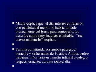 Madre explica que  el día anterior en relación con pataleta del menor, lo habría tomado bruscamente del brazo para contenerlo. Lo describe como muy inquieto e irritable,  “me cuesta manejarlo”, explica.   Familia constituida por ambos padres, el paciente y su hermano de 10 años. Ambos padres trabajan, niños asisten a jardín infantil y colegio, respectivamente, durante todo el día.   