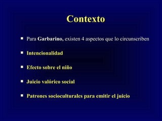 Contexto Para  Garbarino,  existen 4 aspectos que lo circunscriben  Intencionalidad Efecto sobre el niño Juicio valórico social Patrones socioculturales para emitir el juicio 