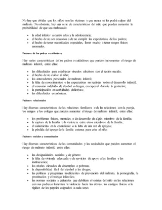 No hay que olvidar que los niños son las víctimas y que nunca se les podrá culpar del
maltrato. No obstante, hay una serie de características del niño que pueden aumentar la
probabilidad de que sea maltratado:
 la edad inferior a cuatro años y la adolescencia;
 el hecho de no ser deseados o de no cumplir las expectativas de los padres;
 el hecho de tener necesidades especiales, llorar mucho o tener rasgos físicos
anormales.
Factores de los padres o cuidadores
Hay varias características de los padres o cuidadores que pueden incrementar el riesgo de
maltrato infantil, entre ellas:
 las dificultades para establecer vínculos afectivos con el recién nacido;
 el hecho de no cuidar al niño;
 los antecedentes personales de maltrato infantil;
 la falta de conocimientos o las expectativas no realistas sobre el desarrollo infantil;
 el consumo indebido de alcohol o drogas, en especial durante la gestación;
 la participación en actividades delictivas;
 las dificultades económicas.
Factores relacionales
Hay diversas características de las relaciones familiares o de las relaciones con la pareja,
los amigos y los colegas que pueden aumentar el riesgo de maltrato infantil, entre ellas:
 los problemas físicos, mentales o de desarrollo de algún miembro de la familia;
 la ruptura de la familia o la violencia entre otros miembros de la familia;
 el aislamiento en la comunidad o la falta de una red de apoyos;
 la pérdida del apoyo de la familia extensa para criar al niño.
Factores sociales y comunitarios
Hay diversas características de las comunidades y las sociedades que pueden aumentar el
riesgo de maltrato infantil, entre ellas:
 las desigualdades sociales y de género;
 la falta de vivienda adecuada o de servicios de apoyo a las familias y las
instituciones;
 los niveles elevados de desempleo o pobreza;
 la disponibilidad fácil del alcohol y las drogas;
 las políticas y programas insuficientes de prevención del maltrato, la pornografía, la
prostitución y el trabajo infantiles;
 las normas sociales y culturales que debilitan el estatus del niño en las relaciones
con sus padres o fomentan la violencia hacia los demás, los castigos físicos o la
rigidez de los papeles asignados a cada sexo;
 