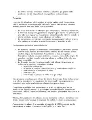  las políticas sociales, económicas, sanitarias y educativas que generan malas
condiciones de vida o inestabilidad o desigualdades socioeconómicas.
Prevención
La prevención del maltrato infantil requiere un enfoque multisectorial. Los programas
eficaces son los que prestan apoyo a los padres y les aportan conocimientos y técnicas
positivas para criar a sus hijos. Entre ellos se encuentran:
 las visitas domiciliarias de enfermeras para ofrecer apoyo, formación e información;
 la formación de los padres, generalmente en grupos, para mejorar sus aptitudes para
criar a los hijos, mejorar sus conocimientos sobre el desarrollo infantil y alentarlos a
adoptar estrategias positivas en sus relaciones con los hijos, y
 las intervenciones con múltiples componentes, que generalmente incluyen el apoyo
a los padres y su formación, la educación preescolar y la atención al niño.
Otros programas preventivos prometedores son:
 los destinados a prevenir los traumatismos craneoencefálicos por maltrato (también
conocido como síndrome del bebé sacudido, síndrome del niño sacudido o lesión
cerebral infligida por traumatismo). Generalmente se trata de programas
hospitalarios mediante los cuales se informa a los nuevos padres de los peligros de
zarandear a los niños pequeños y de cómo afrontar el problema de los niños con
llanto inconsolable.
 los destinados a prevenir los abusos sexuales en la infancia. Generalmente se
realizan en las escuelas y les enseñan a los niños:
o la propiedad de su cuerpo;
o las diferencias entre los contactos normales y los tocamientos impúdicos;
o cómo reconocer las situaciones de abuso;
o cómo decir "no";
o cómo revelar los abusos a un adulto en el que confíen.
Estos programas son eficaces para reforzar los factores de protección frente al abuso sexual
en la infancia (por ejemplo, el conocimiento del abuso sexual y los comportamientos
protectores), pero no hay pruebas de que reduzcan otros tipos de abusos.
Cuanto antes se producen estas intervenciones en la vida del niño mayores son los
beneficios que le pueden aportar a él (por ejemplo, desarrollo cognitivo, competencias
conductuales y sociales, logros educacionales) y a la sociedad (por ejemplo, reducción de la
delincuencia).
Además, el reconocimiento precoz de los casos y la asistencia continua a las víctimas y sus
familias pueden ayudar a reducir la recurrencia del maltrato y a paliar sus consecuencias.
Para maximizar los efectos de la prevención y la atención, la OMS recomienda que las
intervenciones se realicen en un marco de salud pública y en cuatro fases:
 