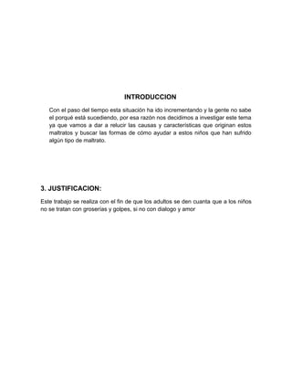 INTRODUCCION
   Con el paso del tiempo esta situación ha ido incrementando y la gente no sabe
   el porqué está sucediendo, por esa razón nos decidimos a investigar este tema
   ya que vamos a dar a relucir las causas y características que originan estos
   maltratos y buscar las formas de cómo ayudar a estos niños que han sufrido
   algún tipo de maltrato.




3. JUSTIFICACION:
Este trabajo se realiza con el fin de que los adultos se den cuanta que a los niños
no se tratan con groserías y golpes, si no con dialogo y amor
 