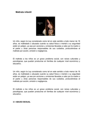 Maltrato infantil




Un niño, según la Ley considerado como tal en este sentido a todo menor de 18
años, es maltratado o abusado cuando su salud física o mental o su seguridad
están en peligro, ya sea por acciones u omisiones llevadas a cabo por la madre o
el padre u otras personas responsables de sus cuidados, produciéndose el
maltrato por acción, omisión o negligencia.



El maltrato a los niños es un grave problema social, con raíces culturales y
psicológicas, que pueden producirse en familias de cualquier nivel económico y
educativo.



Un niño, según la Ley considerado como tal en este sentido a todo menor de 18
años, es maltratado o abusado cuando su salud física o mental o su seguridad
están en peligro, ya sea por acciones u omisiones llevadas a cabo por la madre o
el padre u otras personas responsables de sus cuidados, produciéndose el
maltrato por acción, omisión o negligencia.



El maltrato a los niños es un grave problema social, con raíces culturales y
psicológicas, que pueden producirse en familias de cualquier nivel económico y
educativo.



3.1 ABUSO SEXUAL
 