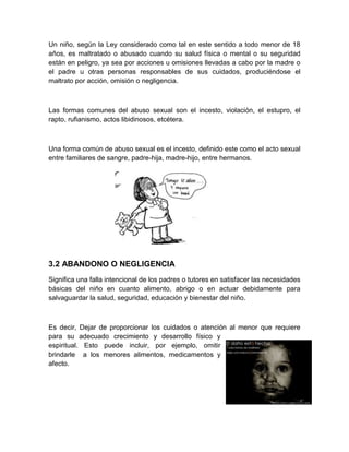 Un niño, según la Ley considerado como tal en este sentido a todo menor de 18
años, es maltratado o abusado cuando su salud física o mental o su seguridad
están en peligro, ya sea por acciones u omisiones llevadas a cabo por la madre o
el padre u otras personas responsables de sus cuidados, produciéndose el
maltrato por acción, omisión o negligencia.



Las formas comunes del abuso sexual son el incesto, violación, el estupro, el
rapto, rufianismo, actos libidinosos, etcétera.



Una forma común de abuso sexual es el incesto, definido este como el acto sexual
entre familiares de sangre, padre-hija, madre-hijo, entre hermanos.




3.2 ABANDONO O NEGLIGENCIA
Significa una falla intencional de los padres o tutores en satisfacer las necesidades
básicas del niño en cuanto alimento, abrigo o en actuar debidamente para
salvaguardar la salud, seguridad, educación y bienestar del niño.



Es decir, Dejar de proporcionar los cuidados o atención al menor que requiere
para su adecuado crecimiento y desarrollo físico y
espiritual. Esto puede incluir, por ejemplo, omitir
brindarle a los menores alimentos, medicamentos y
afecto.
 