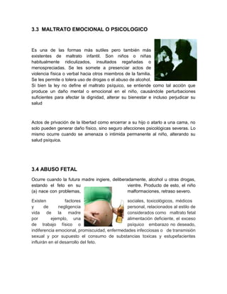 3.3 MALTRATO EMOCIONAL O PSICOLOGICO


Es una de las formas más sutiles pero también más
existentes de maltrato infantil. Son niños o niñas
habitualmente ridiculizados, insultados regañadas o
menospreciadas. Se les somete a presenciar actos de
violencia física o verbal hacia otros miembros de la familia.
Se les permite o tolera uso de drogas o el abuso de alcohol.
Si bien la ley no define el maltrato psíquico, se entiende como tal acción que
produce un daño mental o emocional en el niño, causándole perturbaciones
suficientes para afectar la dignidad, alterar su bienestar e incluso perjudicar su
salud



Actos de privación de la libertad como encerrar a su hijo o atarlo a una cama, no
solo pueden generar daño físico, sino seguro afecciones psicológicas severas. Lo
mismo ocurre cuando se amenaza o intimida permanente al niño, alterando su
salud psíquica.




3.4 ABUSO FETAL
Ocurre cuando la futura madre ingiere, deliberadamente, alcohol u otras drogas,
estando el feto en su                          vientre. Producto de esto, el niño
(a) nace con problemas,                        malformaciones, retraso severo.

Existen           factores                     sociales, toxicológicos, médicos
y       de     negligencia                     personal, relacionados al estilo de
vida de la madre                               considerados como maltrato fetal
por        ejemplo, una                        alimentación deficiente, el exceso
de trabajo físico o                            psíquico embarazo no deseado,
indiferencia emocional, promiscuidad, enfermedades infecciosas o de transmisión
sexual y por supuesto el consumo de substancias toxicas y estupefacientes
influirán en el desarrollo del feto.
 