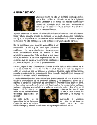 4. MARCO TEORICO
                          El abuso infantil ha sido un conflicto que ha persistido
                          desde los pueblos y civilizaciones de la antigüedad
                          donde utilizaban a los niños para realizar sacrificios y
                          rituales. Sin embargo, según este texto, no hace tanto
                          tiempo que la sociedad obtuvo control sobre el abuso
                          en los menores de edad.

Algunas personas no saben las características de un maltrato, sea psicológico,
físico y abuso sexual y también las razones por las cuales los padres maltratan a
sus hijos. La mayoría de las personas no saben a dónde recurrir para dar ayuda a
un niño que ha sido maltratado y cómo se le puede ayudar al padre agresor.

Se ha identificado que son más vulnerables a ser
maltratados los niños y las niñas que presentan
problemas de comportamientos, temperamento
difícil, discapacidad física y/o mental y bajo
rendimiento académico. Esto se debe a que estos
niños(as) tienden a ser más dependientes de las
personas que los cuidan y tienen menos habilidades
y posibilidades para denunciar lo que les sucede.

Un niño, según la Ley considerando como tal en este sentido a todo menor de 18
años, es maltratado o abusado cuando su salud física o mental o su seguridad
están en peligro, ya sea por acciones u omisiones llevadas a cabo por la madre o
el padre u otras personas responsables de su cuidado; produciéndose entonces el
maltrato por acción, omisión o negligencia.”
La época contemporánea vive aún la gran paradoja social de que a pesar de la
universal promulgación de los Derechos del Niño y su ratificación a través de la
repetida y periódica celebración de convenciones internacionales sobre el tema,
en las cuales son reafirmados dentro de los derechos humanos civiles, políticos,
sociales, culturales y económicos la violencia contra la mujer y los niños en el
hogar continúa siendo un                             problema tan amplio que
tiene serias consecuencias                           para ellos y sus familias, las
diferentes sociedades en                             particular y el mundo en
general.
En este punto, se ha                                  subrayado    la  violación
sistemática de los Derechos                           del Niño, en el área de
Colombia, región en la cual                           resulta cada vez más
necesaria la propuesta de soluciones a esta grave problemática social.
 