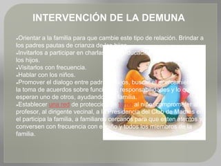 INTERVENCIÓN DE LA DEMUNA
●Orientar a la familia para que cambie este tipo de relación. Brindar a
los padres pautas de crianza de los hijos.
●Invitarlos a participar en charlas sobre educación y orientación de
los hijos.
●Visitarlos con frecuencia.
●Hablar con los niños.
●Promover el dialogo entre padres e hijos, buscar el acercamiento y
la toma de acuerdos sobre funciones, responsabilidades y lo que
esperan uno de otros, ayudando a la familia.
●Establecer una red de protección en torno al niño: comprometer al
profesor, al dirigente vecinal, a la Presidencia del Club de Madres en
el participa la familia, a familiares cercanos para que esten atentos y
conversen con frecuencia con el niño y todos los miembros de la
familia.
 