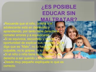 ¿ES POSIBLE
EDUCAR SIN
MALTRATAR?
●Recuerde que el niño, la niña o el
adolescente está en desarrollo y
aprendiendo, por tanto tiene derecho a
cometer errores y a equivocarse.
●Si se equivoca, escúchelo y dele la
oportunidad de explicar sus razones. No le
diga que es “Malo”, no lo haga sentirse
culpable, no lo golpee, ni lo insulte.
●Si el niño o niña tiene la necesidad y el
derecho a ser querido y respetado.
●Desde muy pequeño explíquele lo que es
correcto.
 
