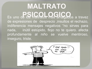 MALTRATO
PSICOLOGICOEs uno de los maltratos mas arraigados a travez
de expresiones de desprecio ,insultos el rechazo,
indiferencia mensajes negativos “no sirves para
nada, inútil estúpido, flojo no te quiero. afecta
profundamente al niño se vuelve mentiroso,
inseguro, triste.
 