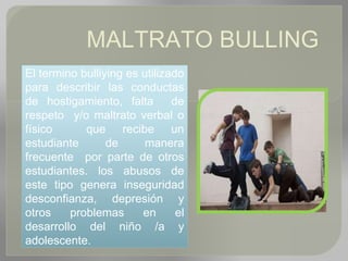MALTRATO BULLING
El termino bulliying es utilizado
para describir las conductas
de hostigamiento, falta de
respeto y/o maltrato verbal o
físico que recibe un
estudiante de manera
frecuente por parte de otros
estudiantes. los abusos de
este tipo genera inseguridad
desconfianza, depresión y
otros problemas en el
desarrollo del niño /a y
adolescente.
 