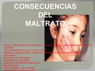 CONSECUENCIAS
DEL
MALTRATO
Niño/a y adolescente se vuelve agresivo violento y destructor , presenta problemas de sueño
o pesadilla.
Tiene problemas para jugar con otros niños .
Manifiesta miedos excesivos sentimientos de tristeza tiene problemas de lenguaje
(tartamudea)
Es temeroso con sus padres .
Desconfiado con los adultos .
Tiene una actitud distraída caprichosa.
Baja autoestima .
Temor de llegar a cas o escuela .
 