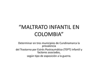 “MALTRATO INFANTIL EN
       COLOMBIA”
  Determinar en tres municipios de Cundinamarca la
                       prevalencia
del Trastorno por Estrés Postraumático (TEPT) infantil y
                   factores asociados,
          según tipo de exposición a la guerra.
 