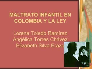 MALTRATO INFANTIL EN
 COLOMBIA Y LA LEY

 Lorena Toledo Ramírez
 Angélica Torres Chávez
  Elizabeth Silva Erazo
 