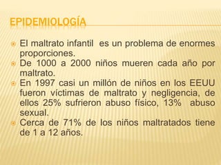 EPIDEMIOLOGÍA 
 El maltrato infantil es un problema de enormes 
proporciones. 
 De 1000 a 2000 niños mueren cada año por 
maltrato. 
 En 1997 casi un millón de niños en los EEUU 
fueron víctimas de maltrato y negligencia, de 
ellos 25% sufrieron abuso físico, 13% abuso 
sexual. 
 Cerca de 71% de los niños maltratados tiene 
de 1 a 12 años. 
 