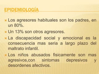 EPIDEMIOLOGÍA 
 Los agresores habituales son los padres, en 
un 80%. 
 Un 13% son otros agresores. 
 La discapacidad social y emocional es la 
consecuencia mas seria a largo plazo del 
maltrato infantil. 
 Los niños abusados fisicamente son mas 
agresivos,con sintomas depresivos y 
desordenes afectivos. 
 