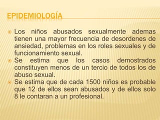 EPIDEMIOLOGÍA 
 Los niños abusados sexualmente ademas 
tienen una mayor frecuencia de desordenes de 
ansiedad, problemas en los roles sexuales y de 
funcionamiento sexual. 
 Se estima que los casos demostrados 
constituyen menos de un tercio de todos los de 
abuso sexual. 
 Se estima que de cada 1500 niños es probable 
que 12 de ellos sean abusados y de ellos solo 
8 le contaran a un profesional. 
 