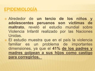 EPIDEMIOLOGÍA 
 Alrededor de un tercio de los niños y 
adolescentes peruanos son víctimas de 
maltrato, reveló el estudio mundial sobre 
Violencia Infantil realizado por las Naciones 
Unidas. 
 El estudio muestra que en el país la violencia 
familiar es un problema de importantes 
dimensiones, ya que el 41% de los padres y 
madres golpean a sus hijos como castigo 
para corregirlos. 
 
