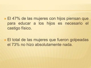  El 47% de las mujeres con hijos piensan que 
para educar a los hijos es necesario el 
castigo físico. 
 El total de las mujeres que fueron golpeadas 
el 73% no hizo absolutamente nada. 
 
