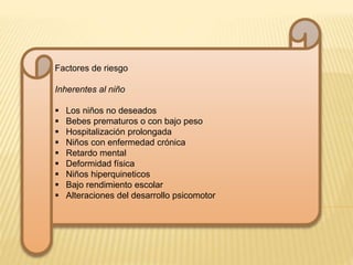 Factores de riesgo 
Inherentes al niño 
 Los niños no deseados 
 Bebes prematuros o con bajo peso 
 Hospitalización prolongada 
 Niños con enfermedad crónica 
 Retardo mental 
 Deformidad física 
 Niños hiperquineticos 
 Bajo rendimiento escolar 
 Alteraciones del desarrollo psicomotor 
 