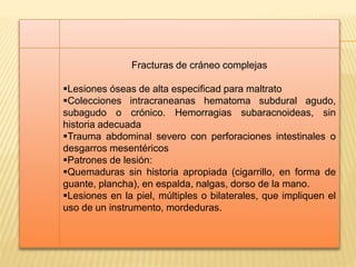 Fracturas de cráneo complejas 
Lesiones óseas de alta especificad para maltrato 
Colecciones intracraneanas hematoma subdural agudo, 
subagudo o crónico. Hemorragias subaracnoideas, sin 
historia adecuada 
Trauma abdominal severo con perforaciones intestinales o 
desgarros mesentéricos 
Patrones de lesión: 
Quemaduras sin historia apropiada (cigarrillo, en forma de 
guante, plancha), en espalda, nalgas, dorso de la mano. 
Lesiones en la piel, múltiples o bilaterales, que impliquen el 
uso de un instrumento, mordeduras. 
 