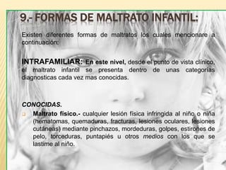 9.- FORMAS DE MALTRATO INFANTIL: 
Existen diferentes formas de maltratos los cuales mencionare a 
continuación: 
INTRAFAMILIAR: En este nivel, desde el punto de vista clínico, 
el maltrato infantil se presenta dentro de unas categorías 
diagnosticas cada vez mas conocidas. 
CONOCIDAS. 
 Maltrato físico.- cualquier lesión física infringida al niño o niña 
(hematomas, quemaduras, fracturas, lesiones oculares, lesiones 
cutáneas) mediante pinchazos, mordeduras, golpes, estirones de 
pelo, torceduras, puntapiés u otros medios con los que se 
lastime al niño. 
 