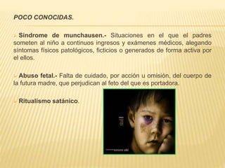 POCO CONOCIDAS. 
 Síndrome de munchausen.- Situaciones en el que el padres 
someten al niño a continuos ingresos y exámenes médicos, alegando 
síntomas físicos patológicos, ficticios o generados de forma activa por 
el ellos. 
 Abuso fetal.- Falta de cuidado, por acción u omisión, del cuerpo de 
la futura madre, que perjudican al feto del que es portadora. 
 Ritualismo satánico. 
 