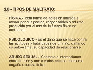 10.- TIPOS DE MALTRATO: 
 FÍSICA.- Toda forma de agresión infligida al 
menor por sus padres, responsables o adultos, 
producida por el uso de la fuerza física no 
accidental. 
 PSICOLÓGICO.- Es el daño que se hace contra 
las actitudes y habilidades de un niño, dañando 
su autoestima, su capacidad de relacionarse. 
 ABUSO SEXUAL.- Contacto e interacciones 
entre un niño y uno o varios adultos, mediante 
engaño o fuerza física. 
 