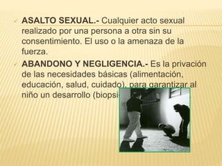  ASALTO SEXUAL.- Cualquier acto sexual 
realizado por una persona a otra sin su 
consentimiento. El uso o la amenaza de la 
fuerza. 
 ABANDONO Y NEGLIGENCIA.- Es la privación 
de las necesidades básicas (alimentación, 
educación, salud, cuidado), para garantizar al 
niño un desarrollo (biopsicoafectivo normal). 
 