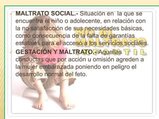  MALTRATO SOCIAL.- Situación en la que se 
encuentra el niño o adolecente, en relación con 
la no satisfacción de sus necesidades básicas, 
como consecuencia de la falta de garantías 
estatales para el acceso a los servicios sociales. 
 GESTACIÓN Y MALTRATO.- Aquellas 
conductas que por acción u omisión agreden a 
la mujer embarazada poniendo en peligro el 
desarrollo normal del feto. 
 