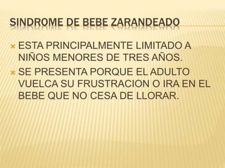 SINDROME DE BEBE ZARANDEADO 
 ESTA PRINCIPALMENTE LIMITADO A 
NIÑOS MENORES DE TRES AÑOS. 
 SE PRESENTA PORQUE EL ADULTO 
VUELCA SU FRUSTRACION O IRA EN EL 
BEBE QUE NO CESA DE LLORAR. 
 