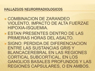 HALLAZGOS NEURORRADIOLOGICOS 
 COMBINACION DE ZARANDEO 
VIOLENTO, IMPACTO DE ALTA FUERZAE 
HIPOXIA-ISQUEMIA. 
 ESTAN PRESENTES DENTRO DE LAS 
PRIMERAS HORAS DEL ASALTO. 
 SIGNO: PERDIDA DE DIFERENCIACION 
ENTRE LAS SUSTANCIAS GRIS Y 
BLANCACEREBRAL EN LAS REGIONES 
CORTICAL SUBCORTICAL, EN LOS 
GANGLIOS BASALES PROFUNDOS Y LAS 
REGIONES CAPSULARES, O EN AMBOS. 
 