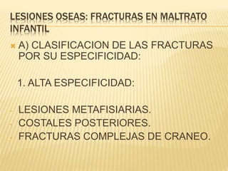 LESIONES OSEAS: FRACTURAS EN MALTRATO 
INFANTIL 
 A) CLASIFICACION DE LAS FRACTURAS 
POR SU ESPECIFICIDAD: 
1. ALTA ESPECIFICIDAD: 
- LESIONES METAFISIARIAS. 
- COSTALES POSTERIORES. 
- FRACTURAS COMPLEJAS DE CRANEO. 
 