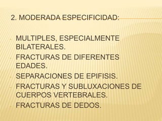 2. MODERADA ESPECIFICIDAD: 
- MULTIPLES, ESPECIALMENTE 
BILATERALES. 
- FRACTURAS DE DIFERENTES 
EDADES. 
- SEPARACIONES DE EPIFISIS. 
- FRACTURAS Y SUBLUXACIONES DE 
CUERPOS VERTEBRALES. 
- FRACTURAS DE DEDOS. 
 