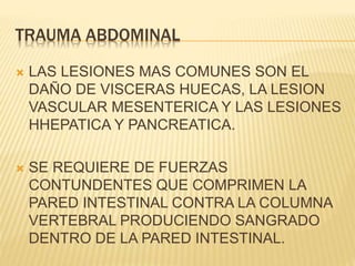 TRAUMA ABDOMINAL 
 LAS LESIONES MAS COMUNES SON EL 
DAÑO DE VISCERAS HUECAS, LA LESION 
VASCULAR MESENTERICA Y LAS LESIONES 
HHEPATICA Y PANCREATICA. 
 SE REQUIERE DE FUERZAS 
CONTUNDENTES QUE COMPRIMEN LA 
PARED INTESTINAL CONTRA LA COLUMNA 
VERTEBRAL PRODUCIENDO SANGRADO 
DENTRO DE LA PARED INTESTINAL. 
 