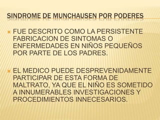 SINDROME DE MUNCHAUSEN POR PODERES 
 FUE DESCRITO COMO LA PERSISTENTE 
FABRICACION DE SINTOMAS O 
ENFERMEDADES EN NIÑOS PEQUEÑOS 
POR PARTE DE LOS PADRES. 
 EL MEDICO PUEDE DESPREVENIDAMENTE 
PARTICIPAR DE ESTA FORMA DE 
MALTRATO, YA QUE EL NIÑO ES SOMETIDO 
A INNUMERABLES INVESTIGACIONES Y 
PROCEDIMIENTOS INNECESARIOS. 
 