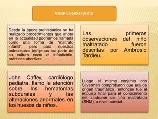 RESEÑA HISTORICA 
Desde la época prehispánica se ha 
realizado procedimientos que ahora 
en la actualidad podríamos llamarla 
como una forma de “maltrato 
infantil”, pero para nuestros 
antecesores indígenas era parte de 
su cultura como el infanticidio, 
prácticas abortivas. 
Las primeras 
observaciones del niño 
maltratado fueron 
descritas por Ambrosio 
Tardieu. 
John Caffey, cardiólogo 
pediatra, llamo la atención 
sobre los hematomas 
subdurales y las 
alteraciones anormales en 
los huesos de niños. 
Luego el mismo conjunto con 
Silverman comprobaron que era de 
origen traumático entonces fue el 
impulso final para el conocimiento 
del síndrome de niño maltratado 
(SNM) a nivel mundial. 
 