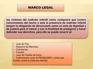 MARCO LEGAL 
las víctimas del maltrato infantil como cualquiera que tuviera 
conocimiento del hecho y ante la presencia de maltrato infantil 
tengan la obligación de denunciarlo como un acto de dignidad y 
de justicia para el menor y con la finalidad de protegerlo y hacer 
defender sus derechos, para ello se puede recurrir al: 
• Juez de Paz. 
• Asesoría de Menores. 
• Comisarías. 
• Fiscalía. 
• Juez de Familia de turno. 
• Instituciones como el PROMUDEH y otras que 
luchen contra la violencia familiar. 
 