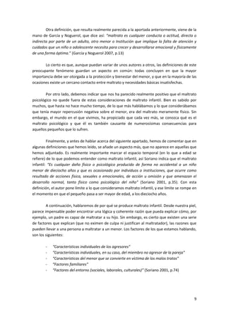 Otra definición, que resulta realmente parecida a la aportada anteriormente, viene de la
mano de García y Noguerol, que dice así: “maltrato es cualquier conducta o actitud, directa o
indirecta por parte de un adulto, otro menor o Institución que implique la falta de atención y
cuidados que un niño o adolescente necesita para crecer y desarrollarse emocional y físicamente
de una forma óptima.” (García y Noguerol 2007, p.13)

       Lo cierto es que, aunque puedan variar de unos autores a otros, las definiciones de este
preocupante fenómeno guardan un aspecto en común: todas concluyen en que la mayor
importancia debe ser otorgada a la protección y bienestar del menor, y que en la mayoría de las
ocasiones existe un cercano contacto entre maltrato y necesidades básicas insatisfechas.

        Por otro lado, debemos indicar que nos ha parecido realmente positivo que el maltrato
psicológico no quede fuera de estas consideraciones de maltrato infantil. Bien es sabido por
muchos, que hasta no hace mucho tiempo, de lo que más hablábamos y lo que considerábamos
que tenía mayor repercusión negativa sobre el menor, era del maltrato meramente físico. Sin
embargo, el mundo en el que vivimos, ha propiciado que cada vez más, se conozca qué es el
maltrato psicológico y que él es también causante de numerosísimas consecuencias para
aquellos pequeños que lo sufren.

         Finalmente, y antes de hablar acerca del siguiente apartado, hemos de comentar que en
algunas definiciones que hemos leído, se añade un aspecto más, que no aparece en aquellas que
hemos adjuntado. Es realmente importante marcar el espacio temporal (en lo que a edad se
refiere) de lo que podemos entender como maltrato infantil, así Soriano indica que el maltrato
infantil: “Es cualquier daño físico o psicológico producido de forma no accidental a un niño
menor de dieciocho años y que es ocasionado por individuos o instituciones, que ocurre como
resultado de acciones física, sexuales o emocionales, de acción u omisión y que amenazan el
desarrollo normal, tanto físico como psicológico del niño” (Soriano 2001, p.35). Con esta
definición, el autor pone límite a lo que consideramos maltrato infantil, y ese límite se rompe en
el momento en que el pequeño pasa a ser mayor de edad, a los dieciocho años.

        A continuación, hablaremos de por qué se produce maltrato infantil. Desde nuestra piel,
parece impensable poder encontrar una lógica y coherente razón que pueda explicar cómo, por
ejemplo, un padre es capaz de maltratar a su hijo. Sin embargo, es cierto que existen una serie
de factores que explican (que no eximen de culpa ni justifican al maltratador), las razones que
pueden llevar a una persona a maltratar a un menor. Los factores de los que estamos hablando,
son los siguientes:

       -    “Características individuales de los agresores”
       -    “Características individuales, en su caso, del miembro no agresor de la pareja”
       -    “Características del menor que se convierte en víctima de los malos tratos”
       -    “Factores familiares”
       -    “Factores del entorno (sociales, laborales, culturales)” (Soriano 2001, p.74)




                                                                                                9
 