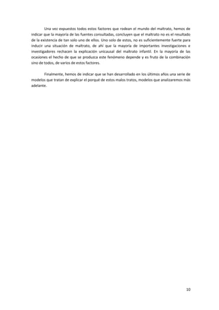 Una vez expuestos todos estos factores que rodean el mundo del maltrato, hemos de
indicar que la mayoría de las fuentes consultadas, concluyen que el maltrato no es el resultado
de la existencia de tan solo uno de ellos. Uno solo de estos, no es suficientemente fuerte para
inducir una situación de maltrato, de ahí que la mayoría de importantes investigaciones e
investigadores rechacen la explicación unicausal del maltrato infantil. En la mayoría de las
ocasiones el hecho de que se produzca este fenómeno depende y es fruto de la combinación
sino de todos, de varios de estos factores.

       Finalmente, hemos de indicar que se han desarrollado en los últimos años una serie de
modelos que tratan de explicar el porqué de estos malos tratos, modelos que analizaremos más
adelante.




                                                                                            10
 