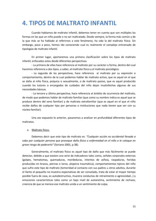 4. TIPOS DE MALTRATO INFANTIL
        Cuando hablamos de maltrato infantil, debemos tener en cuenta que son múltiples las
formas en las que un niño puede o no ser maltratado. Desde siempre, la forma más común y de
la que más se ha hablado al referirnos a este fenómeno, ha sido la del maltrato físico. Sin
embargo, poco a poco, hemos ido conociendo cual es realmente el complejo entramado de
tipologías de maltrato infantil.

         En primer lugar, aportaremos una primera clasificación sobre los tipos de maltrato
infantil, enfocados estos desde diferentes perspectivas.
         - La primera de ellas hace referencia al maltrato por su carácter o forma, dentro del cual
hacemos referencia a dos tipos, a saber, el maltrato físico y el maltrato psicológico.
         - La segunda de las perspectivas, hace referencia al maltrato por su expresión o
comportamiento, dentro de la cual podemos hablar de maltrato activo, que es aquel en el que
se daña al niño física, psíquica o sexualmente, o de maltrato pasivo, que es aquel producido
cuando los tutores o encargados de cuidados del niño dejan insatisfechas algunas de sus
necesidades básicas.
         - La tercera y última perspectiva, hace referencia al ámbito de ocurrencia del maltrato,
de modo que podemos hablar de maltrato familiar (que como su nombre indica es aquel que se
produce dentro del seno familiar) y de maltrato extrafamiliar (que es aquel en el que el niño
recibe daños de cualquier tipo por personas o instituciones que nada tienen que ver con su
núcleo familiar).

       Una vez expuesto lo anterior, pasaremos a analizar en profundidad diferentes tipos de
maltratos.

    a. Maltrato físico.

        Debemos decir que este tipo de maltrato es: “Cualquier acción no accidental llevada a
cabo por cualquier persona que provoque daño físico o enfermedad en el niño o le coloque en
grave riesgo de padecerlo” (Soriano 2001, p.38).

         Generalmente, el maltrato físico es aquel tipo de daño que más fácilmente se puede
detectar, debido a que existen una serie de indicadores tales como, señales corporales externas
(golpes, hematomas, quemaduras, mordeduras, intentos de asfixia, raspaduras, heridas
producidas en brazos, piernas o torso, alopecia traumática), comportamientos típicos del niño
que sufre este tipo de maltrato (temeridad al contacto con sus padres u otros adultos, durante
el llanto el pequeño no muestra expectativas de ser consolado, trata de estar el mayor tiempo
posible fuera de casa, es autodestructivo, muestra conductas de retraimiento o agresividad…) y
emociones características tales como un bajo nivel de autoestima, sentimiento de rechazo,
creencia de que se merece ese maltrato unida a un sentimiento de culpa.




                                                                                                11
 