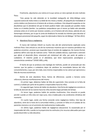 Finalmente, adjuntamos una noticia en la que vemos un claro ejemplo de este maltrato
físico:
        “Una pareja ha sido detenida en la localidad malagueña de Vélez-Málaga como
supuesta autora de malos tratos a su bebé de tres meses y medio(…)El pequeño fue trasladado al
centro médico con fractura en el húmero de un brazo y arañazos. Esto despertó sospechas en los
facultativos que lo atendieron de que la lesión pudiera haber sido causada por posibles malos
tratos en el ámbito familiar. Los pediatras comprobaron que el menor ya había sido atendido
semanas antes en el centro por lesiones costales y en el húmero del otro brazo, además de una
hemorragia retiniana, por lo que la Junta de Andalucía ha iniciado los trámites para decretar el
desamparo provisional del pequeño, según ha informado el diario Sur de Málaga.” (El País 2011).

    b. Abandono físico o negligencia.

        El marco del maltrato infantil va mucho más allá del anteriormente explicado como
maltrato físico. Este artículo es una de las numerosas muestras que en nuestros periódicos nos
podemos encontrar, acciones que responden bajo el nombre de negligencia. De manera formal,
podemos definir este tipo de maltrato como: “Falta de cuidados básicos, supervisión o atención
que afecte al desarrollo físico, emocional y/o intelectual del niño, por parte de padres o
cuidadores. El máximo grado es el abandono, que tiene repercusiones psicológicas y
características somáticas” (VVOO 2005, p.46).

         El hecho de que se produzca esta tipología de maltrato, puede ser provocado por dos
razones: que los padres o cuidadores dejen de satisfacer las necesidades básicas del niño
conscientemente, o que, por otro lado, esos mismos responsables no las cubran por ignorancia y
falta de recursos económicos.

         Dentro de este abandono físico, hemos de diferenciar, usando a Soriano como
referencia, diversas manifestaciones del mismo:
         - En primer lugar, debemos hablar de falta de supervisión. Esta consiste en la falta de
control y cuidado por parte de los padres o responsables hacia los niños.
         - En segundo lugar, hemos de hablar de abandono. Esta forma de negligencia consiste en
la falta de atención de los tutores hacia los niños durante largos períodos de tiempo.
         - En tercer lugar, podemos hablar de vestidos insuficientes. Esta situación se puede
percibir cuando un niño vista con ropa sucia, rota o inadecuada a las condiciones climáticas del
momento.
         - En cuarto lugar, existe una forma conocido como negligencia médica. Este tipo de
abandono, viene de la mano de la comunidad médica, y consiste en fallos en el cuidado de los
pacientes menores o en el suministro de medicamentos inadecuados.
         - En último lugar, podemos hablar de negligencia educacional. Es ocasionada por el
responsable del niño, cuando no le proporciona los estímulos y los recursos adecuados para que
pueda desarrollar su vida educativa.




                                                                                             12
 