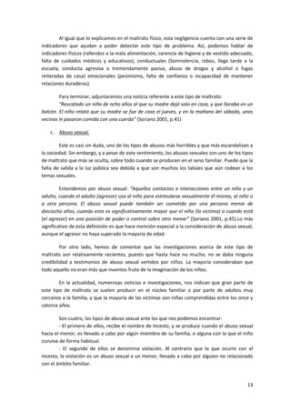 Al igual que lo explicamos en el maltrato físico, esta negligencia cuenta con una serie de
indicadores que ayudan a poder detectar este tipo de problema. Así, podemos hablar de
indicadores físicos (referidos a la mala alimentación, carencia de higiene y de vestido adecuado,
falta de cuidados médicos y educativos), conductuales (Somnolencia, robos, llega tarde a la
escuela, conducta agresiva o tremendamente pasiva, abuso de drogas y alcohol o fugas
reiteradas de casa) emocionales (pesimismo, falta de confianza o incapacidad de mantener
relaciones duraderas).

        Para terminar, adjuntaremos una noticia referente a este tipo de maltrato:
        “Rescatado un niño de ocho años al que su madre dejó solo en casa, y que lloraba en un
balcón. El niño relató que su madre se fue de casa el jueves, y en la mañana del sábado, unas
vecinas le pasaron comida con una cuerda” (Soriano 2001, p.41)

    c. Abuso sexual.

        Este es casi sin duda, uno de los tipos de abusos más horribles y que más escandalizan a
la sociedad. Sin embargo, y a pesar de este sentimiento, los abusos sexuales son uno de los tipos
de maltrato que más se oculta, sobre todo cuando se producen en el seno familiar. Puede que la
falta de salida a la luz pública sea debida a que son muchos los tabúes que aún rodean a los
temas sexuales.

         Entendemos por abuso sexual: “Aquellos contactos e interacciones entre un niño y un
adulto, cuando el adulto (agresor) usa al niño para estimularse sexualmente él mismo, al niño o
a otra persona. El abuso sexual puede también ser cometido por una persona menor de
dieciocho años, cuando esta es significativamente mayor que el niño (la víctima) o cuando está
(el agresor) en una posición de poder o control sobre otro menor” (Soriano 2001, p.45).Lo más
significativo de esta definición es que hace mención especial a la consideración de abuso sexual,
aunque el agresor no haya superado la mayoría de edad.

         Por otro lado, hemos de comentar que las investigaciones acerca de este tipo de
maltrato son relativamente recientes, puesto que hasta hace no mucho, no se daba ninguna
credibilidad a testimonios de abuso sexual vertidos por niños. La mayoría consideraban que
todo aquello no eran más que inventos fruto de la imaginación de los niños.

        En la actualidad, numerosas noticias e investigaciones, nos indican que gran parte de
este tipo de maltrato se suelen producir en el núcleo familiar o por parte de adultos muy
cercanos a la familia, y que la mayoría de las víctimas son niñas comprendidas entre los once y
catorce años.

        Son cuatro, los tipos de abuso sexual ante los que nos podemos encontrar:
        - El primero de ellos, recibe el nombre de Incesto, y se produce cuando el abuso sexual
hacia el menor, es llevado a cabo por algún miembro de su familia, o alguna con la que el niño
convive de forma habitual.
        - El segundo de ellos se denomina violación. Al contrario que lo que ocurre con el
incesto, la violación es un abuso sexual a un menor, llevado a cabo por alguien no relacionado
con el ámbito familiar.


                                                                                               13
 