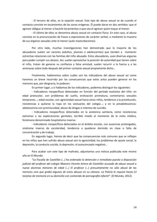 - El tercero de ellos, es la vejación sexual. Este tipo de abuso sexual se da cuando el
contacto consiste en tocamientos de las zonas erógenas. Él puede darse en dos sentidos: que el
agresor obligue al menor a hacerle tocamientos o que sea el agresor quien toque al menor.
        - El último de ellos se denomina abuso sexual sin contacto físico. En este caso, el abuso
consiste en la pronunciación de frases o expresiones de carácter verbal, o mediante la muestra
de sus órganos sexuales ante el menor (auto masturbaciones).

        Por otro lado, muchas investigaciones han demostrado que la mayoría de los
abusadores suelen ser varones (adultos, jóvenes o adolescentes) que tienden a mantener
estrechas relaciones con las familias del niño abusado. Estos abusadores, usan diversas argucias
para poder cumplir sus deseos. Así, suelen aprovechar la posición de autoridad que tienen sobre
el niño, tratan de ganarse su confianza y falsa amistad, suelen recurrir a la fuerza y a las
amenazas sobre todo después del primer contacto sexual propiamente dicho…

        Finalmente, hablaremos sobre cuáles son los indicadores del abuso sexual así como
haremos un breve recorrido por las consecuencias que estos actos pueden generar en los
menores que, por desgracia, lo padecen.
        En primer lugar, y si hablamos de los indicadores, podemos distinguir los siguientes:
        - Indicadores inespecíficos detectados en función del período evolutivo del niño: en
edad preescolar, con problemas de sueño, erotización prematura, comentarios sexuales
tempranos…; edad escolar, con agresividad sexual hacia otros niños, tendencia a la prostitución,
resistencias a quitarse la ropa en los vestuarios del colegio…; y en la preadolescencia-
adolescencia con promiscuidad, abuso de drogas o intentos de suicidio.
        - Indicadores inespecíficos detectados en la asistencia sanitaria, como resistencias
extremas a las exploraciones genitales, terrible miedo al momento de la visita médica,
fenómeno denominado hospitalismo inverso.
        - Indicadores inespecíficos detectados en el ámbito escolar, con ausencias prolongadas,
síndrome inverso de escolaridad, tendencia a quedarse dormido en clase o falta de
concentración y de trabajo.
        En segundo lugar, hemos de decir que las consecuencias más comunes que se reflejan
en los niños que han sufrido abuso sexual son la agresividad, los problemas de ajuste social, la
depresión, la conducta suicida, la depresión, el autoconcepto negativo…

         Para acabar con este tipo de maltrato, adjuntamos una noticia publicada este mismo
año en El Mundo:
         “La Fiscalía de Castellón (…) ha ordenado la detención e inmediata puesta a disposición
judicial del profesor del colegio Maestro Vicente Artero de Castellón acusado de abuso sexual a
nueve alumnas menores de edad (…) El profesor (…) presuntamente no sólo abusó de las
menores sino que grabó algunos de estos abusos en su cámara. La Policía le requisó hasta 13
tarjetas de memoria en su domicilio con contenido de pornografía infantil”. (El Mundo, 2012)




                                                                                              14
 