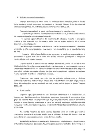d. Maltrato emocional o psicológico.

        Este tipo de maltrato, se define como: “La hostilidad verbal crónica en forma de insulto,
burla, desprecio, crítica o amenaza de abandono, y constante bloqueo de las iniciativas de
interacciones infantiles, por parte de cualquier adulto” (Soriano 2001, p.53).

        Este maltrato emocional, se puede manifestar de cuatro formas diferentes:
        - En primer lugar debemos hacer referencia al rechazo. Con él, el adulto se desentiende
del conocimiento de las necesidades del pequeño.
        - En segundo lugar, hablaremos del aislamiento. En este caso, el adulto se encarga de
prohibir al niño cualquier tipo de contacto social con sus iguales, evitando así el normal
desarrollo social del pequeño.
        - En tercer lugar hablaremos de aterrorizar. En este caso el adulto se dedica a amenazar
e intimidar al niño, con unos castigos muy severos y en desequilibrio con la gravedad del acto
del niño.
        - En cuarto y último lugar, hablamos de corromper. Se puede ver relacionada con el
aislamiento, ya que en este caso el adulto lleva a cabo conductas que impiden la integración
común del niño en la vida en sociedad.

          Lo cierto es que la identificación de este tipo de maltratos, puede ser una de las más
difíciles de todas. Sin embargo, gracias a múltiples investigaciones, se han conseguido enumerar
una serie de indicadores que dan ciertas ideas sobre los comportamientos de aquellos pequeños
que sufren maltrato psicológico. Algunos de ellos, son los siguientes: conductas antisociales,
recelo, depresión, desórdenes emocionales, enuresis…

         Finalmente, para acabar con este tipo de maltrato, adjuntaremos el siguiente
testimonio: “Estoy muy triste. No tengo amigos, pero no puedo hacer nada. Solo tengo ganas de
llorar. Mis padres dicen que soy una inútil, que todo lo hago mal. Ni siquiera se dormir” (Soriano
2001, p.53)

    e. Acoso escolar.

        En primer lugar, aportaremos una clara definición sobre lo que es el acoso escolar. Así,
diremos que: “Es el hostigamiento, intimidación o amenaza sistemática de un escolar o de un
grupo de escolares hacia un compañero suyo. Su fin es producir daño, destruir, contrariar o
humillar al otro (…) Acción violenta que se ejerce por parte de un grupo o individuo que tiene
más fuerza y poder, contra alguien que está en inferioridad de condiciones”. (Matamala y Huerta
2005, p.159).

       Así, cuando hablamos de acoso escolar, debemos tener en cuenta que hacemos
referencia a una serie de actitudes hostiles que se reiteran a lo largo del tiempo y que por
supuesto no son acciones esporádicas o peleas de niños aisladas.

        Son variadas las formas en las que se ha denominado a este fenómeno, cambiando estas
en función del su lugar de localización. Así, en los países escandinavos hablan de mobbing, en el


                                                                                               15
 