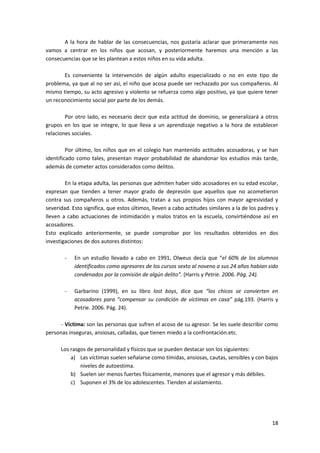 A la hora de hablar de las consecuencias, nos gustaría aclarar que primeramente nos
vamos a centrar en los niños que acosan, y posteriormente haremos una mención a las
consecuencias que se les plantean a estos niños en su vida adulta.

       Es conveniente la intervención de algún adulto especializado o no en este tipo de
problema, ya que al no ser así, el niño que acosa puede ser rechazado por sus compañeros. Al
mismo tiempo, su acto agresivo y violento se refuerza como algo positivo, ya que quiere tener
un reconocimiento social por parte de los demás.

        Por otro lado, es necesario decir que esta actitud de dominio, se generalizará a otros
grupos en los que se integre, lo que lleva a un aprendizaje negativo a la hora de establecer
relaciones sociales.

         Por último, los niños que en el colegio han mantenido actitudes acosadoras, y se han
identificado como tales, presentan mayor probabilidad de abandonar los estudios más tarde,
además de cometer actos considerados como delitos.

        En la etapa adulta, las personas que admiten haber sido acosadores en su edad escolar,
expresan que tienden a tener mayor grado de depresión que aquellos que no acometieron
contra sus compañeros u otros. Además, tratan a sus propios hijos con mayor agresividad y
severidad. Esto significa, que estos últimos, lleven a cabo actitudes similares a la de los padres y
lleven a cabo actuaciones de intimidación y malos tratos en la escuela, convirtiéndose así en
acosadores.
Esto explicado anteriormente, se puede comprobar por los resultados obtenidos en dos
investigaciones de dos autores distintos:

        -   En un estudio llevado a cabo en 1991, Olweus decía que “el 60% de los alumnos
            identificados como agresores de los cursos sexto al noveno a sus 24 años habían sido
            condenados por la comisión de algún delito”. (Harris y Petrie. 2006. Pág. 24).

        -   Garbarino (1999), en su libro lost boys, dice que “los chicos se convierten en
            acosadores para “compensar su condición de víctimas en casa” pág.193. (Harris y
            Petrie. 2006. Pág. 24).

      - Víctima: son las personas que sufren el acoso de su agresor. Se les suele describir como
personas inseguras, ansiosas, calladas, que tienen miedo a la confrontación.etc.

      Los rasgos de personalidad y físicos que se pueden destacar son los siguientes:
          a) Las víctimas suelen señalarse como tímidas, ansiosas, cautas, sensibles y con bajos
              niveles de autoestima.
          b) Suelen ser menos fuertes físicamente, menores que el agresor y más débiles.
          c) Suponen el 3% de los adolescentes. Tienden al aislamiento.




                                                                                                 18
 