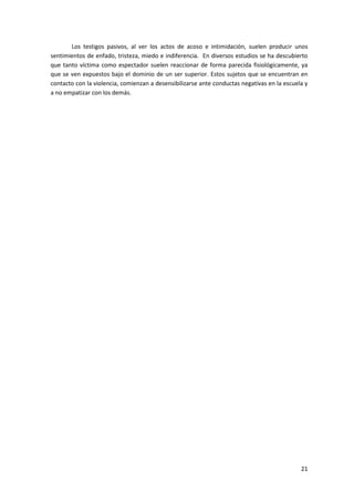 Los testigos pasivos, al ver los actos de acoso e intimidación, suelen producir unos
sentimientos de enfado, tristeza, miedo e indiferencia. En diversos estudios se ha descubierto
que tanto víctima como espectador suelen reaccionar de forma parecida fisiológicamente, ya
que se ven expuestos bajo el dominio de un ser superior. Estos sujetos que se encuentran en
contacto con la violencia, comienzan a desensibilizarse ante conductas negativas en la escuela y
a no empatizar con los demás.




                                                                                             21
 