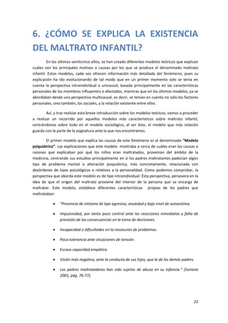 6. ¿CÓMO SE EXPLICA LA EXISTENCIA
DEL MALTRATO INFANTIL?
         En los últimos veinticinco años, se han creado diferentes modelos teóricos que explican
cuáles son los principales motivos o causas por los que se produce el denominado maltrato
infantil. Estos modelos, cada vez ofrecen información más detallada del fenómeno, pues su
explicación ha ido evolucionando de tal modo que en un primer momento solo se tenía en
cuenta la perspectiva intraindividual o unicausal, basada principalmente en las características
personales de los miembros influyentes o afectados, mientras que en los últimos modelos, ya se
abordaban desde una perspectiva multicausal, es decir, se tenían en cuenta no solo los factores
personales, sino también, los sociales, y la relación existente entre ellos.

        Así, y tras realizar esta breve introducción sobre los modelos teóricos, vamos a proceder
a realizar un recorrido por aquellos modelos más característicos sobre maltrato infantil,
centrándonos sobre todo en el modelo sociológico, al ser éste, el modelo que más relación
guarda con la parte de la asignatura ante la que nos encontramos.

        El primer modelo que explica las causas de este fenómeno es el denominado “Modelo
psiquiátrico”. Las explicaciones que este modelo mostraba a cerca de cuáles eran las causas o
razones que explicaban por qué los niños eran maltratados, provenían del ámbito de la
medicina, centrando sus estudios principalmente en sí los padres maltratantes padecían algún
tipo de problema mental o alteración psiquiátrica, más concretamente, relacionada con
desórdenes de tipos psicológicos o relativos a la personalidad. Como podemos comprobar, la
perspectiva que aborda este modelo es de tipo intraindividual. Ésta perspectiva, persevera en la
idea de que el origen del maltrato proviene del interior de la persona que se encarga de
maltratar. Este modelo, establece diferentes características propias de los padres que
maltrataban:

               “Presencia de síntoma de tipo agresivo, ansiedad y bajo nivel de autoestima.

               Impulsividad, por tanto poco control ante las reacciones inmediatas y falta de
                previsión de las consecuencias en la toma de decisiones.

               Incapacidad o dificultades en la resolución de problemas.

               Poca tolerancia ante situaciones de tensión.

               Escasa capacidad empática.

               Visión más negativa, ante la conducta de sus hijos, que la de los demás padres.

               Los padres maltratadores han sido sujetos de abuso en su infancia.” (Soriano
                2001, pág. 76-77).




                                                                                               22
 
