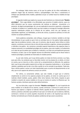 Sin embargo, había ciertos casos, en los que los padres de los niños maltratados no
padecían ningún tipo de trastorno mental o psicopatológico. Esto llevo a cuestionarse el
enfoque que planteaba dicho modelo, optándose así por un cambio hacía los modelos de tipo
psicológico.

         El segundo modelo que explica las causas de este fenómeno es el denominado “Modelo
psicológico”. Éste surge debido a las dificultades que presenta el modelo anterior, pues era
difícil demostrar que las causas ocasionantes del maltrato se debieran únicamente a la
presencia de alguna psicopatología. Así, una vez explicada la causa de su aparición, y dispuestas
a abordar el modelo en sí, podemos decir que éste modelo se encarga de investigar diferentes
aspectos individuales propios de la infancia de los padres, como son, por ejemplo, sus
capacidades cognitivas, sus habilidades, su forma de crianza, su puesta en práctica a la hora de
resolver sus propios problemas….

        Como podemos comprobar, este enfoque, al igual que el anterior, también es de tipo
intraindividual, lo que sucede es que el otro se centraba más en sí los padres habían padecido
algún tipo de problema mental, y éste, por el contrario, deja de poner tanto énfasis en dicho
aspecto, y comienza a centrarse más en otros de tipo evolutivo y cognitivo, siempre procedentes
o referidos a los padres. Así, comienza a conceder especial importancia a dos aspectos clave, la
madurez personal y la complejidad psicológica de los padres, pues este modelo, se fundamenta
en la idea de que los padres que se dedican a maltratar a sus hijos son principalmente personas
inmaduras, es decir, que no han logrado alcanzar los diferentes estadios que te llevan hasta la
madurez psicológica, quedando así estancados en estadios previos.

        Es, por este motivo, por lo que dichos padres no tratan de forma correcta a sus hijos,
pues para ellos, las conductas que su hijo debe mostrar son las propias de un adulto, sin tener
en cuenta, que se trata de un niño y como tal su comportamiento es diferente. Así, podemos
decir, que lo que estos padres esperan de sus hijos son respuestas madurativas, y no las típicas
rabietas o pataletas que los dan a los niños cuando no se les concede lo que desean. Todo esto,
lleva a dichos padres a actuar con total impulsividad, pues su punto de desquiciamiento es tan
alto, que no son capaces de calmarse y actuar con control.

        Por último, es conveniente señalar, que este modelo, al igual que el anterior,
simplemente se centró en los aspectos propios de los padres, sin tener en cuenta que en el
maltrato infantil también, quizás, podían influir otros factores. Este hecho, impulsó en gran
medida la creación de nuevos modelos en los que se tuviera en cuenta, la influencia que los
factores sociales y familiares ejercían sobre dicho fenómeno.

        Así, tras dicha idea, surgen los llamados “Modelos sociológicos”. Es, con la aparición de
estos modelos en la década de los setenta, cuando comienzan a tenerse en cuenta entre los
factores que explican u originan el maltrato infantil, aquellos de tipo socioeconómicos, y los
valores y prácticas culturaless que justifican el por qué o el motivo de usar la violencia. Además,
comienzan a tenerse en cuenta aquellas situaciones de estrés o de inquietud que viven las
familias normalmente por el hecho de padecer problemas de tipo social o económico.




                                                                                                23
 
